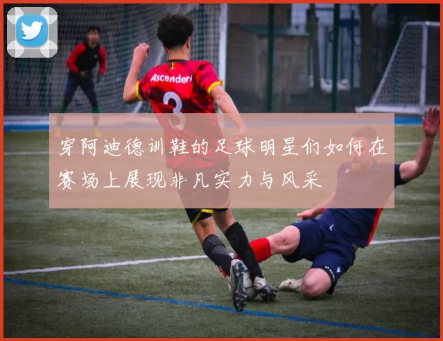 穿阿迪德训鞋的足球明星们如何在赛场上展现非凡实力与风采