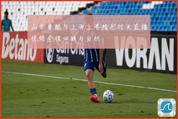 山东鲁能与上海上港精彩对决直播视频全程回顾与分析