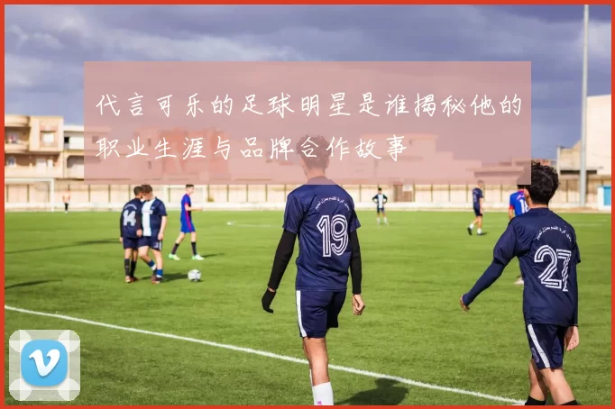 代言可乐的足球明星是谁揭秘他的职业生涯与品牌合作故事