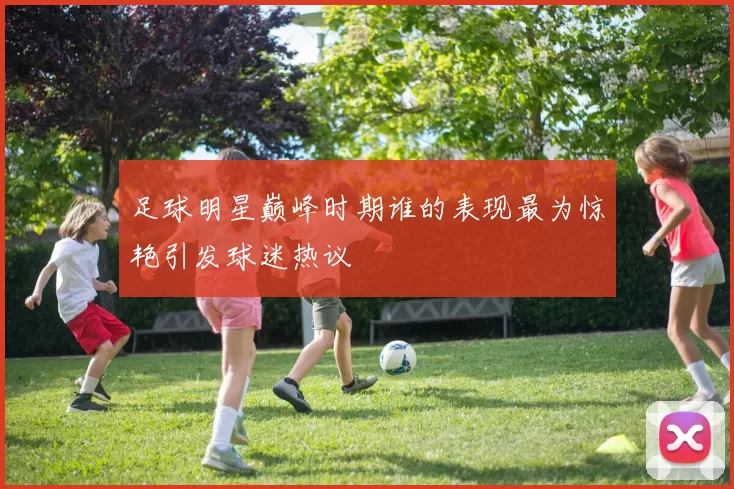 足球明星巅峰时期谁的表现最为惊艳引发球迷热议