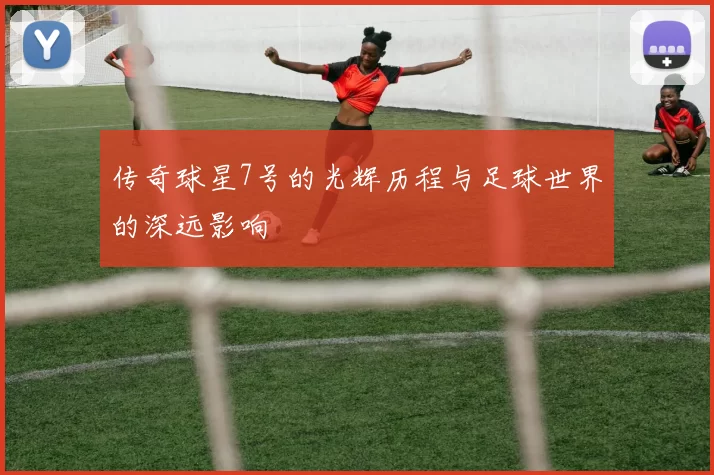 传奇球星7号的光辉历程与足球世界的深远影响