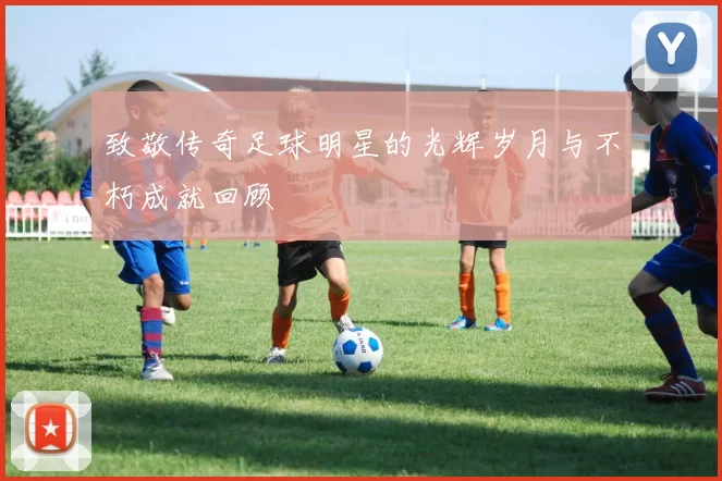 致敬传奇足球明星的光辉岁月与不朽成就回顾