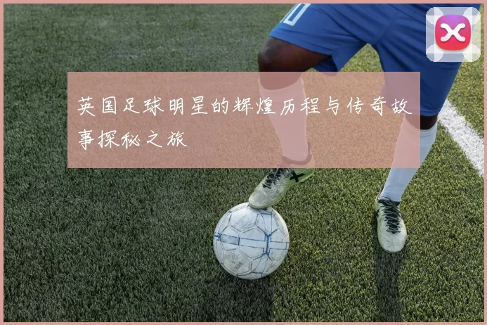 英国足球明星的辉煌历程与传奇故事探秘之旅