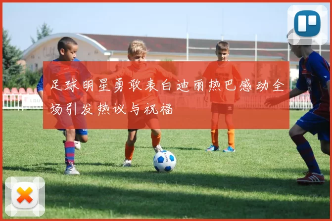 足球明星勇敢表白迪丽热巴感动全场引发热议与祝福
