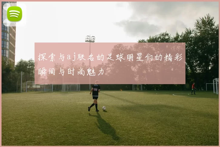 探索与aj联名的足球明星们的精彩瞬间与时尚魅力