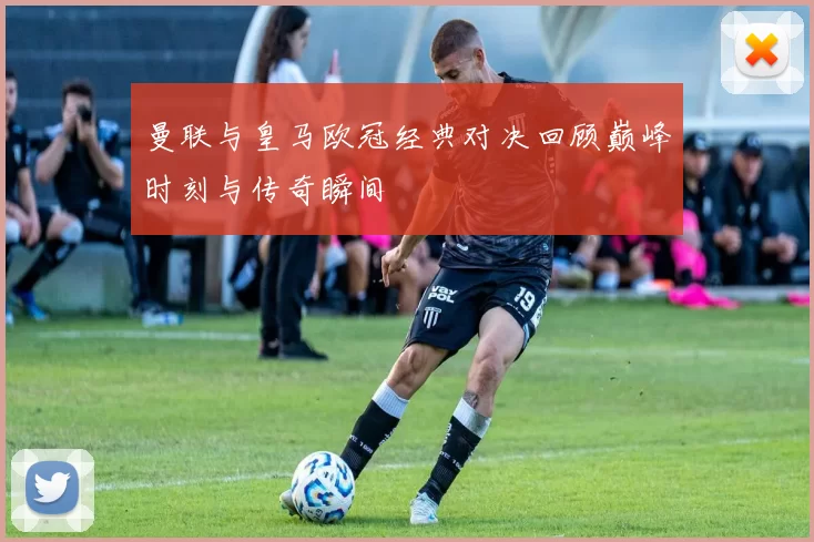 曼联与皇马欧冠经典对决回顾巅峰时刻与传奇瞬间