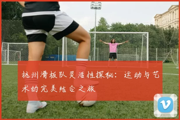 杭州滑板队灵活性探秘：运动与艺术的完美结合之旅