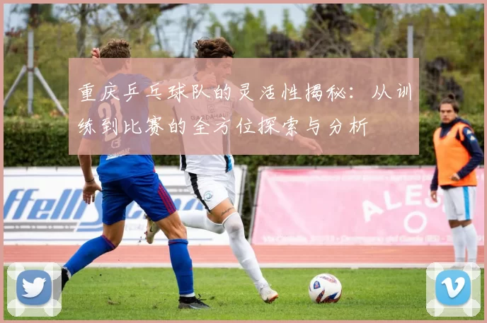 重庆乒乓球队的灵活性揭秘：从训练到比赛的全方位探索与分析