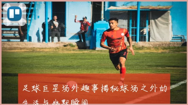 足球巨星场外趣事揭秘球场之外的生活与幽默瞬间