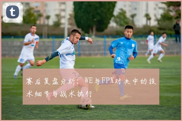 赛后复盘分析：WE与FPX对决中的技术细节与战术执行