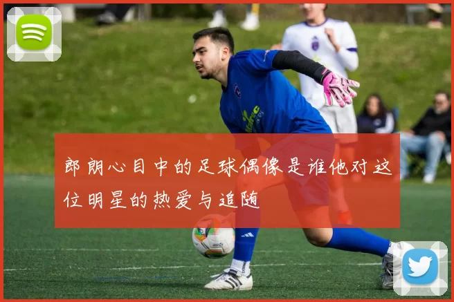 郎朗心目中的足球偶像是谁他对这位明星的热爱与追随