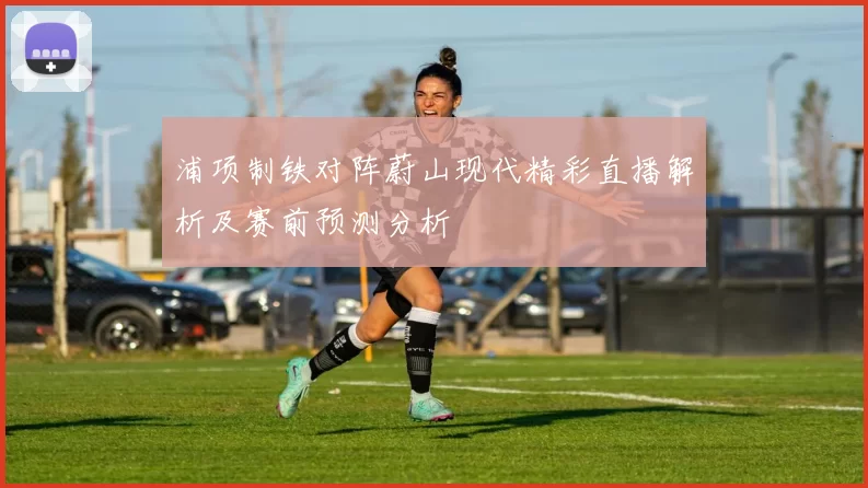 浦项制铁对阵蔚山现代精彩直播解析及赛前预测分析