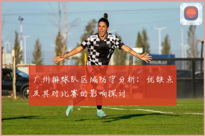 广州排球队区域防守分析：优缺点及其对比赛的影响探讨