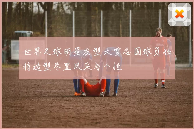 世界足球明星发型大赏各国球员独特造型尽显风采与个性