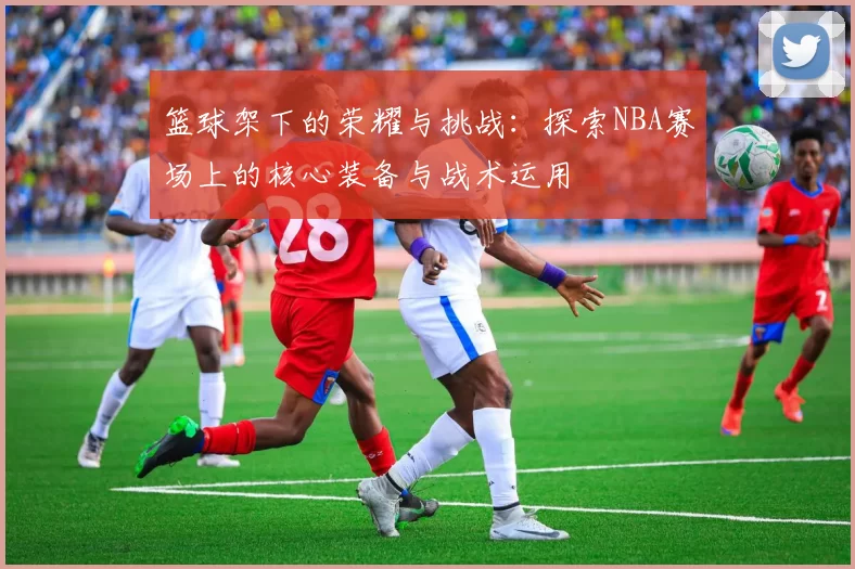 篮球架下的荣耀与挑战：探索NBA赛场上的核心装备与战术运用