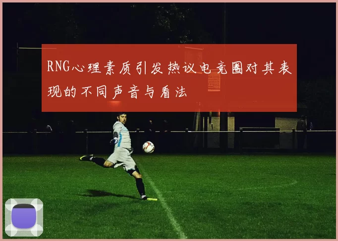 RNG心理素质引发热议电竞圈对其表现的不同声音与看法