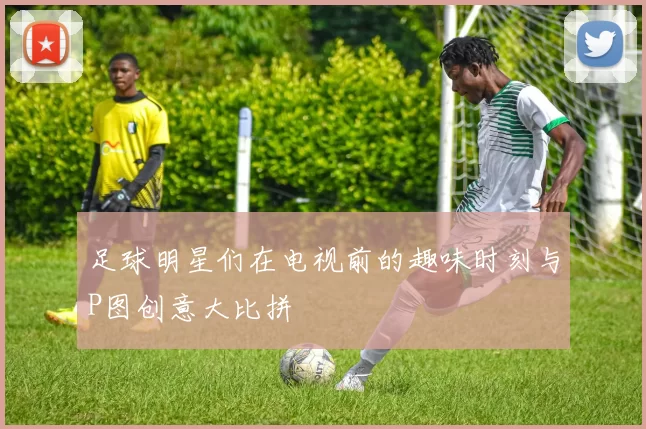 足球明星们在电视前的趣味时刻与P图创意大比拼