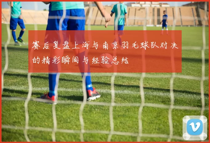 赛后复盘上海与南京羽毛球队对决的精彩瞬间与经验总结