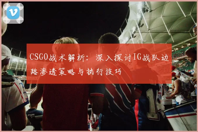 CSGO战术解析：深入探讨IG战队边路渗透策略与执行技巧
