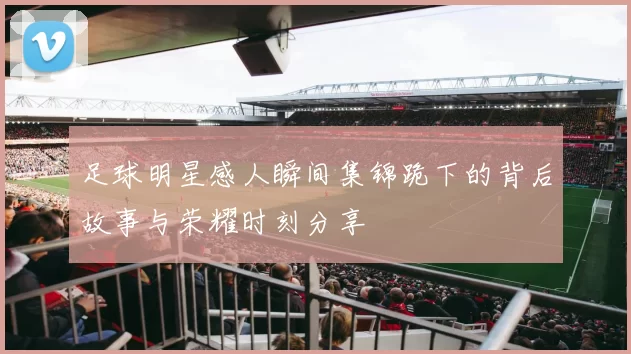 足球明星感人瞬间集锦跪下的背后故事与荣耀时刻分享