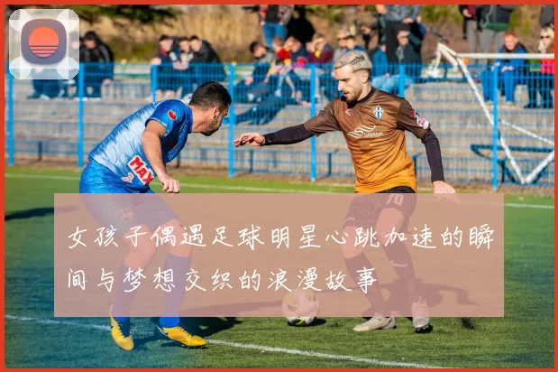 女孩子偶遇足球明星心跳加速的瞬间与梦想交织的浪漫故事