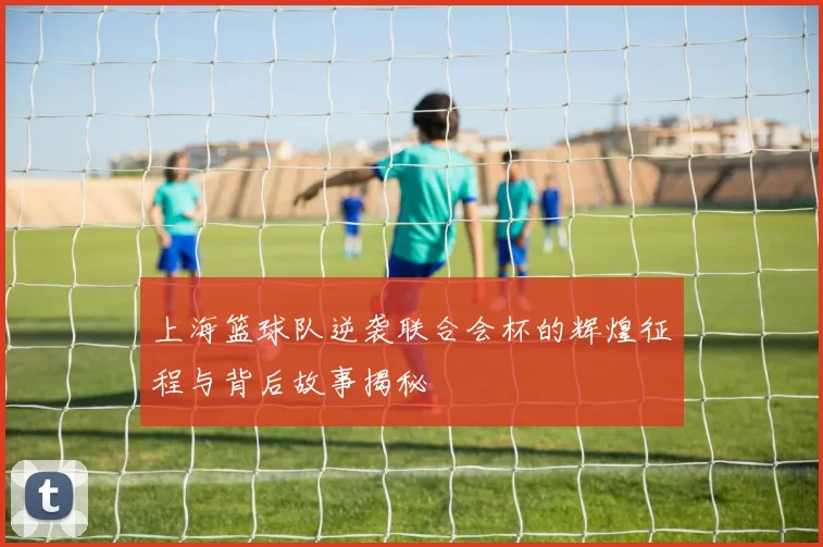 上海篮球队逆袭联合会杯的辉煌征程与背后故事揭秘