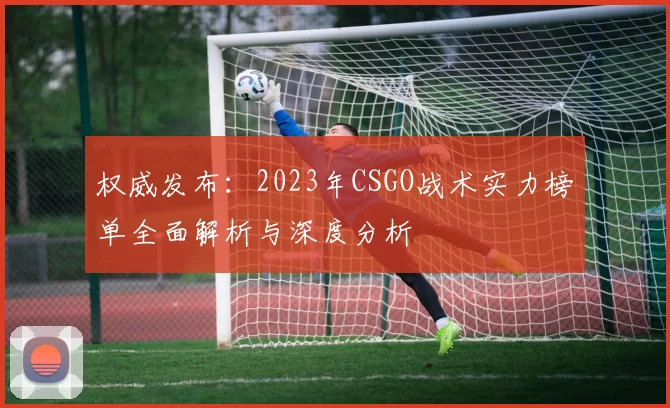 权威发布：2023年CSGO战术实力榜单全面解析与深度分析