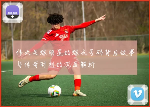 伟大足球明星的球衣号码背后故事与传奇时刻的深度解析