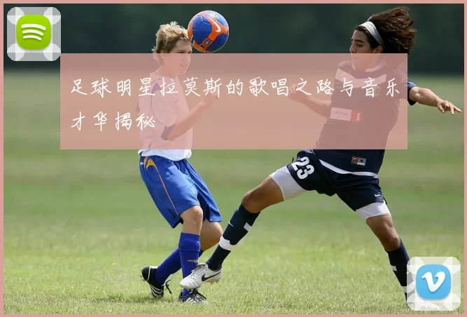 足球明星拉莫斯的歌唱之路与音乐才华揭秘