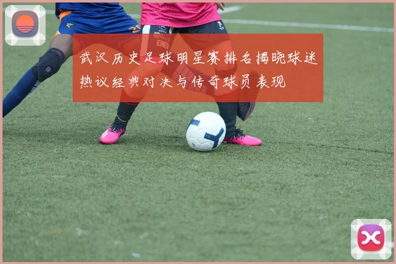 武汉历史足球明星赛排名揭晓球迷热议经典对决与传奇球员表现