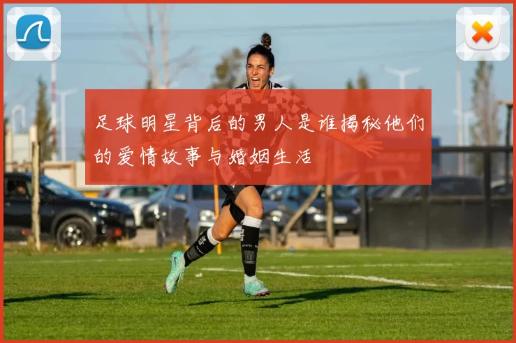 足球明星背后的男人是谁揭秘他们的爱情故事与婚姻生活