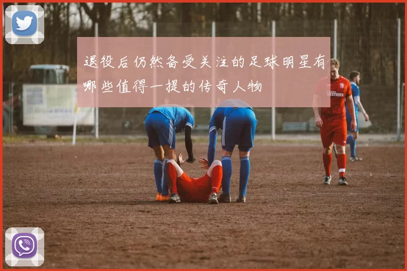 退役后仍然备受关注的足球明星有哪些值得一提的传奇人物