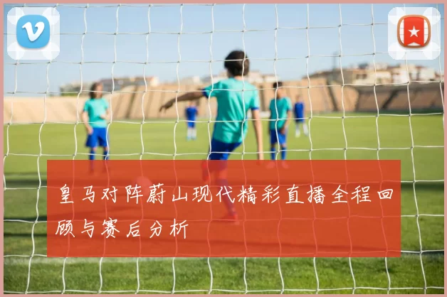 皇马对阵蔚山现代精彩直播全程回顾与赛后分析