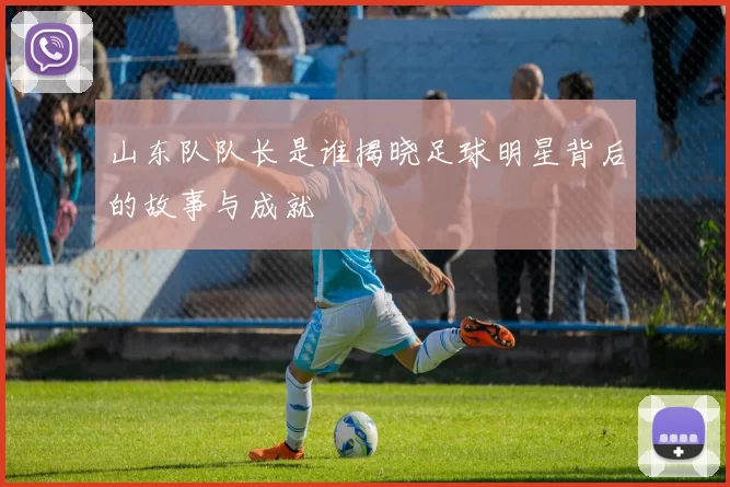 山东队队长是谁揭晓足球明星背后的故事与成就