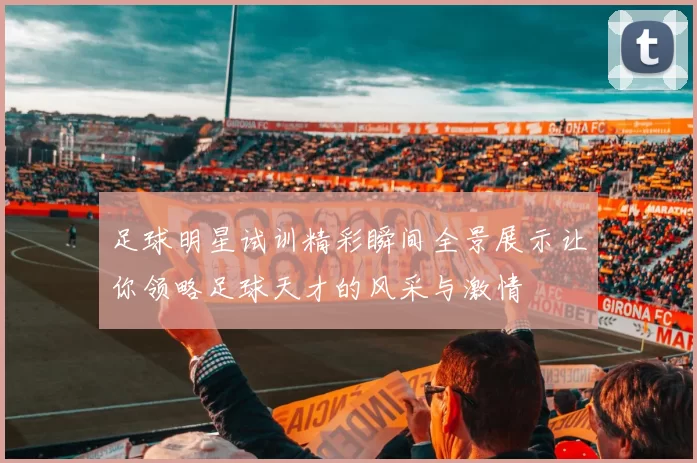 足球明星试训精彩瞬间全景展示让你领略足球天才的风采与激情