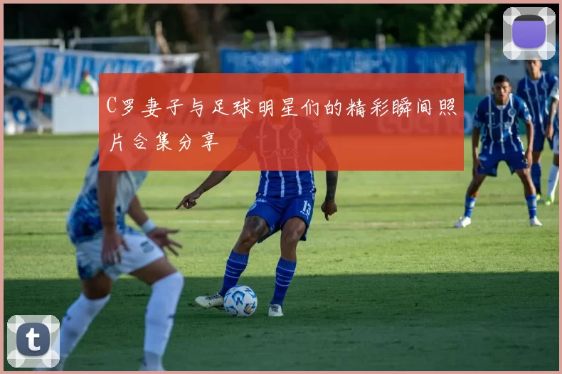 C罗妻子与足球明星们的精彩瞬间照片合集分享